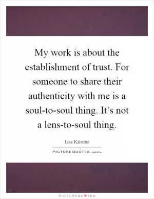 My work is about the establishment of trust. For someone to share their authenticity with me is a soul-to-soul thing. It’s not a lens-to-soul thing Picture Quote #1