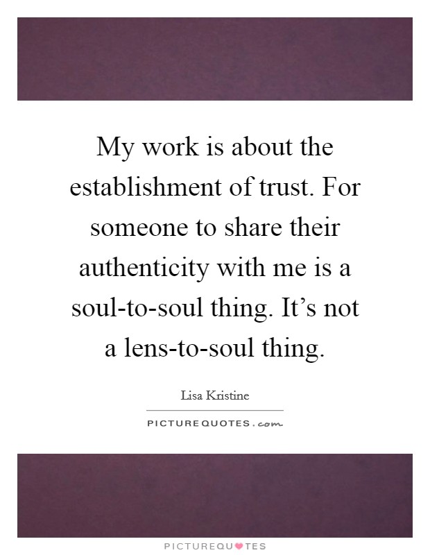My work is about the establishment of trust. For someone to share their authenticity with me is a soul-to-soul thing. It's not a lens-to-soul thing Picture Quote #1