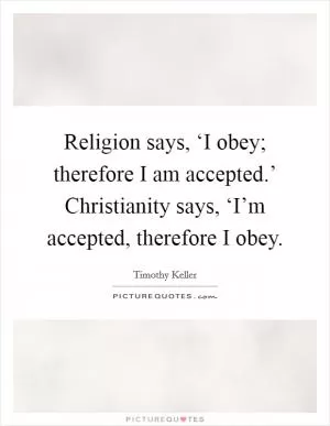 Religion says, ‘I obey; therefore I am accepted.’ Christianity says, ‘I’m accepted, therefore I obey Picture Quote #1