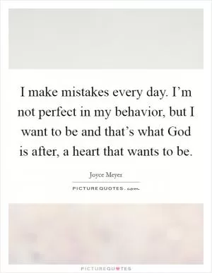 I make mistakes every day. I’m not perfect in my behavior, but I want to be and that’s what God is after, a heart that wants to be Picture Quote #1