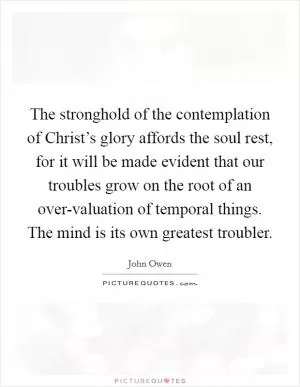 The stronghold of the contemplation of Christ’s glory affords the soul rest, for it will be made evident that our troubles grow on the root of an over-valuation of temporal things. The mind is its own greatest troubler Picture Quote #1
