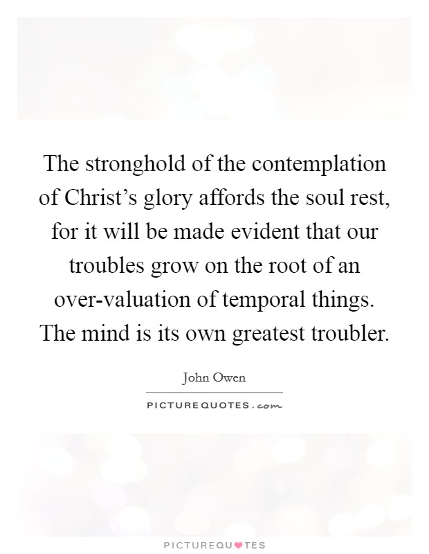 The stronghold of the contemplation of Christ's glory affords the soul rest, for it will be made evident that our troubles grow on the root of an over-valuation of temporal things. The mind is its own greatest troubler Picture Quote #1