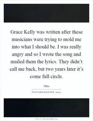 Grace Kelly was written after these musicians were trying to mold me into what I should be. I was really angry and so I wrote the song and mailed them the lyrics. They didn’t call me back, but two years later it’s come full circle Picture Quote #1