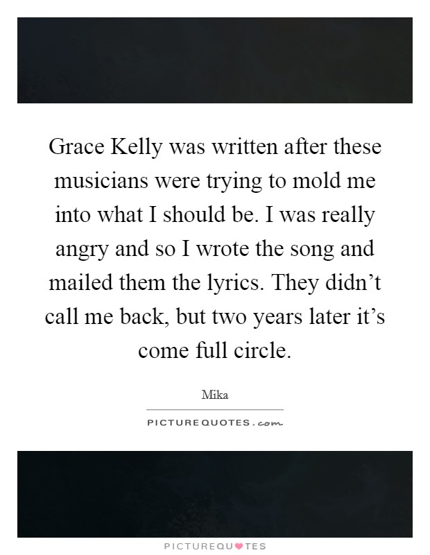 Grace Kelly was written after these musicians were trying to mold me into what I should be. I was really angry and so I wrote the song and mailed them the lyrics. They didn't call me back, but two years later it's come full circle Picture Quote #1