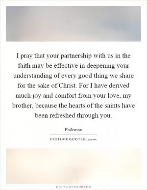 I pray that your partnership with us in the faith may be effective in deepening your understanding of every good thing we share for the sake of Christ. For I have derived much joy and comfort from your love, my brother, because the hearts of the saints have been refreshed through you Picture Quote #1