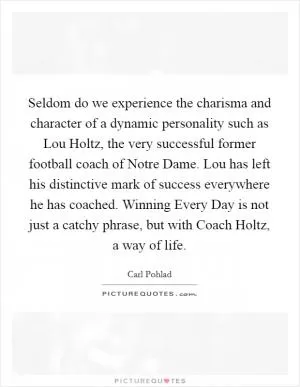 Seldom do we experience the charisma and character of a dynamic personality such as Lou Holtz, the very successful former football coach of Notre Dame. Lou has left his distinctive mark of success everywhere he has coached. Winning Every Day is not just a catchy phrase, but with Coach Holtz, a way of life Picture Quote #1
