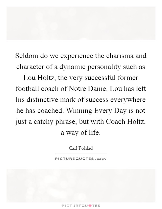 Seldom do we experience the charisma and character of a dynamic personality such as Lou Holtz, the very successful former football coach of Notre Dame. Lou has left his distinctive mark of success everywhere he has coached. Winning Every Day is not just a catchy phrase, but with Coach Holtz, a way of life Picture Quote #1