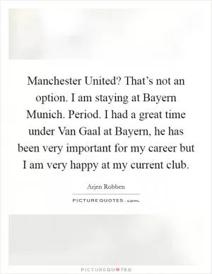 Manchester United? That’s not an option. I am staying at Bayern Munich. Period. I had a great time under Van Gaal at Bayern, he has been very important for my career but I am very happy at my current club Picture Quote #1
