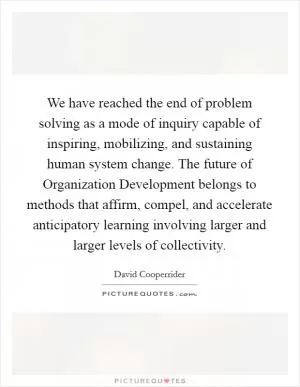 We have reached the end of problem solving as a mode of inquiry capable of inspiring, mobilizing, and sustaining human system change. The future of Organization Development belongs to methods that affirm, compel, and accelerate anticipatory learning involving larger and larger levels of collectivity Picture Quote #1