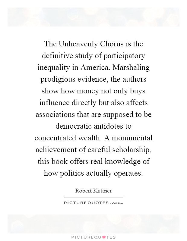 The Unheavenly Chorus is the definitive study of participatory inequality in America. Marshaling prodigious evidence, the authors show how money not only buys influence directly but also affects associations that are supposed to be democratic antidotes to concentrated wealth. A monumental achievement of careful scholarship, this book offers real knowledge of how politics actually operates Picture Quote #1