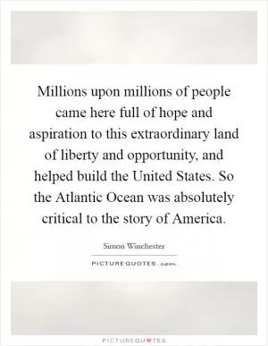 Millions upon millions of people came here full of hope and aspiration to this extraordinary land of liberty and opportunity, and helped build the United States. So the Atlantic Ocean was absolutely critical to the story of America Picture Quote #1