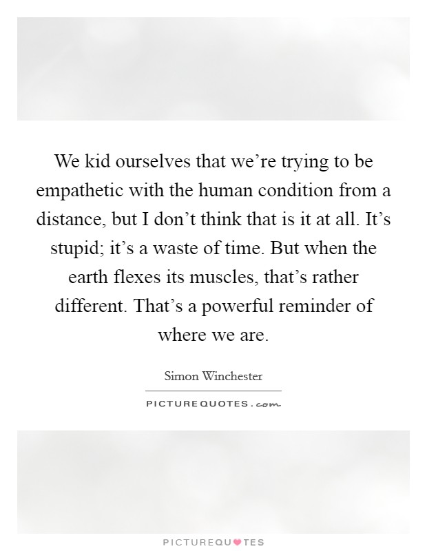 We kid ourselves that we're trying to be empathetic with the human condition from a distance, but I don't think that is it at all. It's stupid; it's a waste of time. But when the earth flexes its muscles, that's rather different. That's a powerful reminder of where we are Picture Quote #1