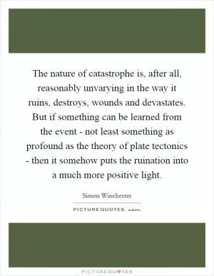 The nature of catastrophe is, after all, reasonably unvarying in the way it ruins, destroys, wounds and devastates. But if something can be learned from the event - not least something as profound as the theory of plate tectonics - then it somehow puts the ruination into a much more positive light Picture Quote #1