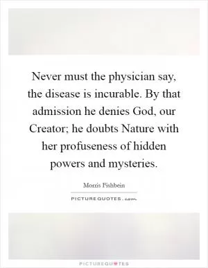 Never must the physician say, the disease is incurable. By that admission he denies God, our Creator; he doubts Nature with her profuseness of hidden powers and mysteries Picture Quote #1