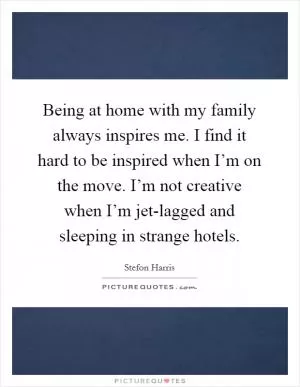 Being at home with my family always inspires me. I find it hard to be inspired when I’m on the move. I’m not creative when I’m jet-lagged and sleeping in strange hotels Picture Quote #1