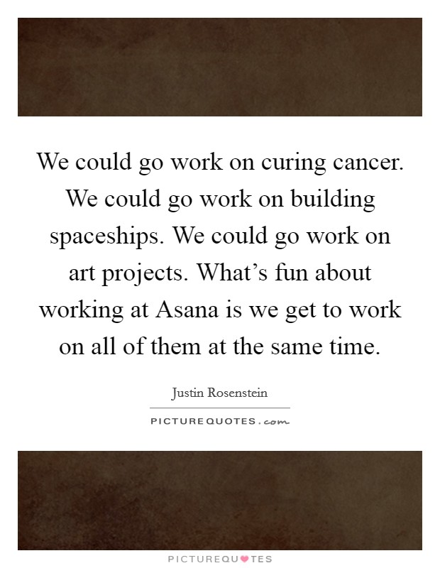 We could go work on curing cancer. We could go work on building spaceships. We could go work on art projects. What's fun about working at Asana is we get to work on all of them at the same time Picture Quote #1