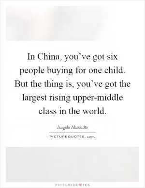 In China, you’ve got six people buying for one child. But the thing is, you’ve got the largest rising upper-middle class in the world Picture Quote #1