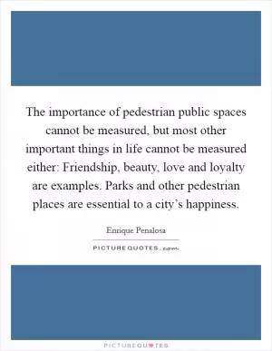 The importance of pedestrian public spaces cannot be measured, but most other important things in life cannot be measured either: Friendship, beauty, love and loyalty are examples. Parks and other pedestrian places are essential to a city’s happiness Picture Quote #1
