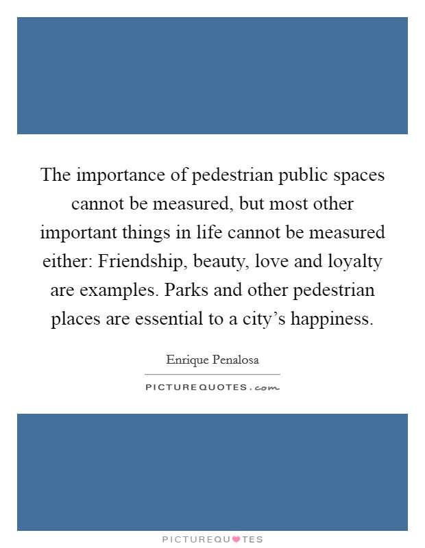 The importance of pedestrian public spaces cannot be measured, but most other important things in life cannot be measured either: Friendship, beauty, love and loyalty are examples. Parks and other pedestrian places are essential to a city's happiness Picture Quote #1