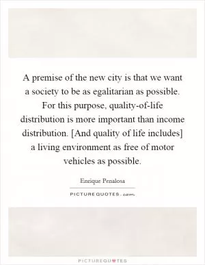 A premise of the new city is that we want a society to be as egalitarian as possible. For this purpose, quality-of-life distribution is more important than income distribution. [And quality of life includes] a living environment as free of motor vehicles as possible Picture Quote #1