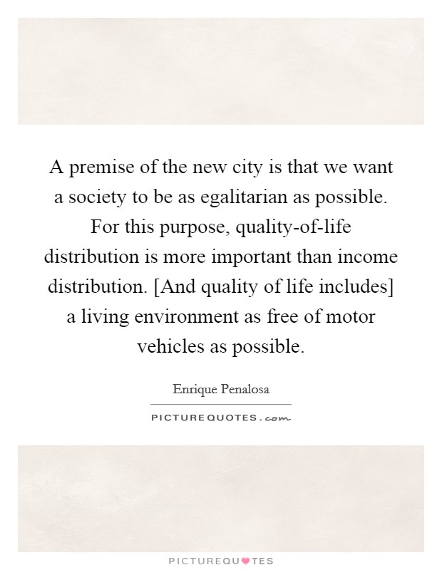 A premise of the new city is that we want a society to be as egalitarian as possible. For this purpose, quality-of-life distribution is more important than income distribution. [And quality of life includes] a living environment as free of motor vehicles as possible Picture Quote #1