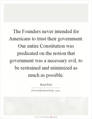 The Founders never intended for Americans to trust their government. Our entire Constitution was predicated on the notion that government was a necessary evil, to be restrained and minimized as much as possible Picture Quote #1