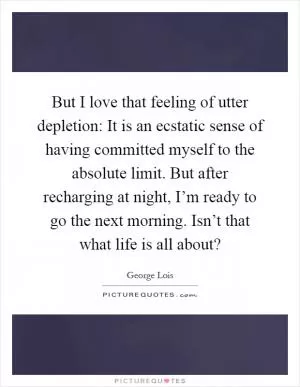 But I love that feeling of utter depletion: It is an ecstatic sense of having committed myself to the absolute limit. But after recharging at night, I’m ready to go the next morning. Isn’t that what life is all about? Picture Quote #1
