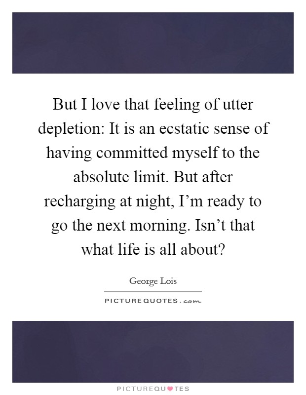 But I love that feeling of utter depletion: It is an ecstatic sense of having committed myself to the absolute limit. But after recharging at night, I'm ready to go the next morning. Isn't that what life is all about? Picture Quote #1