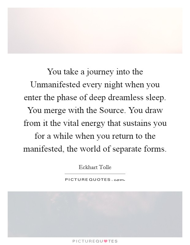 You take a journey into the Unmanifested every night when you enter the phase of deep dreamless sleep. You merge with the Source. You draw from it the vital energy that sustains you for a while when you return to the manifested, the world of separate forms Picture Quote #1