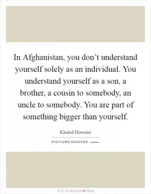 In Afghanistan, you don’t understand yourself solely as an individual. You understand yourself as a son, a brother, a cousin to somebody, an uncle to somebody. You are part of something bigger than yourself Picture Quote #1