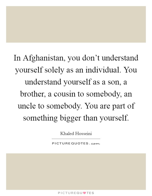 In Afghanistan, you don't understand yourself solely as an individual. You understand yourself as a son, a brother, a cousin to somebody, an uncle to somebody. You are part of something bigger than yourself Picture Quote #1