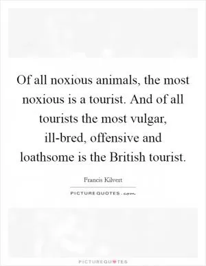 Of all noxious animals, the most noxious is a tourist. And of all tourists the most vulgar, ill-bred, offensive and loathsome is the British tourist Picture Quote #1