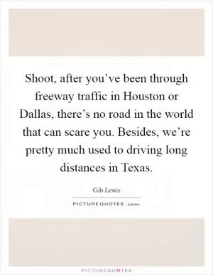 Shoot, after you’ve been through freeway traffic in Houston or Dallas, there’s no road in the world that can scare you. Besides, we’re pretty much used to driving long distances in Texas Picture Quote #1