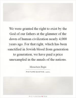 We were granted the right to exist by the God of our fathers at the glimmer of the dawn of human civilization nearly 4,000 years ago. For that right, which has been sanctified in Jewish blood from generation to generation, we have paid a price unexampled in the annals of the nations Picture Quote #1