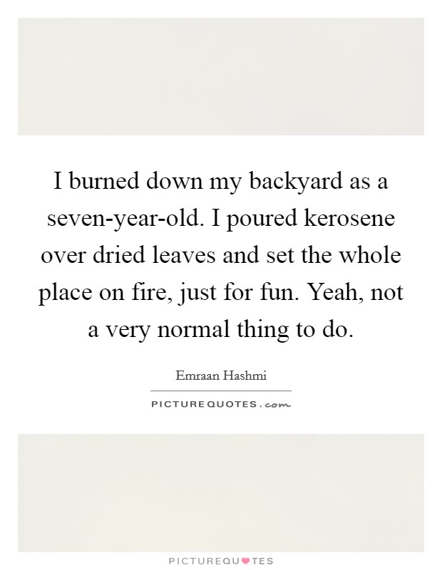 I burned down my backyard as a seven-year-old. I poured kerosene over dried leaves and set the whole place on fire, just for fun. Yeah, not a very normal thing to do Picture Quote #1