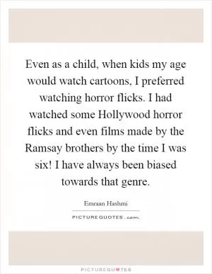Even as a child, when kids my age would watch cartoons, I preferred watching horror flicks. I had watched some Hollywood horror flicks and even films made by the Ramsay brothers by the time I was six! I have always been biased towards that genre Picture Quote #1