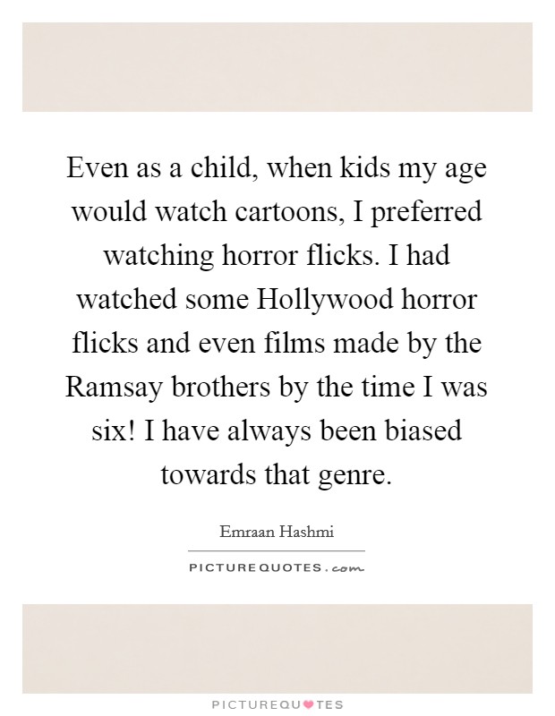 Even as a child, when kids my age would watch cartoons, I preferred watching horror flicks. I had watched some Hollywood horror flicks and even films made by the Ramsay brothers by the time I was six! I have always been biased towards that genre Picture Quote #1