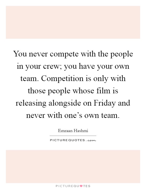 You never compete with the people in your crew; you have your own team. Competition is only with those people whose film is releasing alongside on Friday and never with one's own team Picture Quote #1