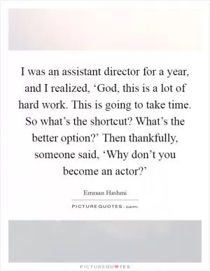 I was an assistant director for a year, and I realized, ‘God, this is a lot of hard work. This is going to take time. So what’s the shortcut? What’s the better option?’ Then thankfully, someone said, ‘Why don’t you become an actor?’ Picture Quote #1
