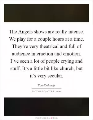The Angels shows are really intense. We play for a couple hours at a time. They’re very theatrical and full of audience interaction and emotion. I’ve seen a lot of people crying and stuff. It’s a little bit like church, but it’s very secular Picture Quote #1