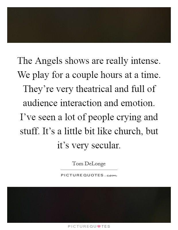 The Angels shows are really intense. We play for a couple hours at a time. They're very theatrical and full of audience interaction and emotion. I've seen a lot of people crying and stuff. It's a little bit like church, but it's very secular Picture Quote #1