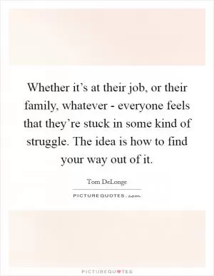 Whether it’s at their job, or their family, whatever - everyone feels that they’re stuck in some kind of struggle. The idea is how to find your way out of it Picture Quote #1