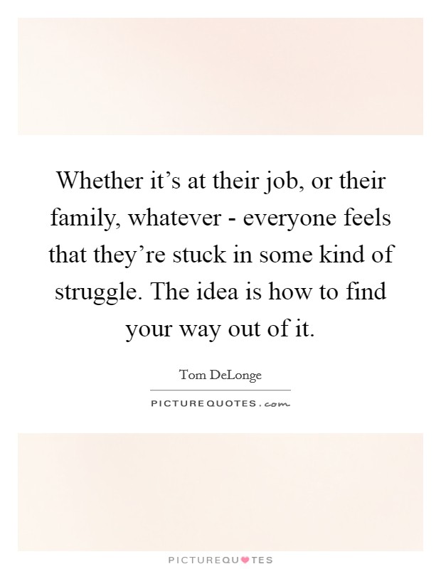 Whether it's at their job, or their family, whatever - everyone feels that they're stuck in some kind of struggle. The idea is how to find your way out of it Picture Quote #1