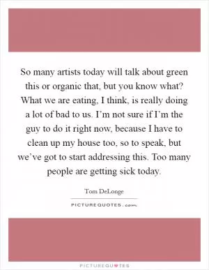 So many artists today will talk about green this or organic that, but you know what? What we are eating, I think, is really doing a lot of bad to us. I’m not sure if I’m the guy to do it right now, because I have to clean up my house too, so to speak, but we’ve got to start addressing this. Too many people are getting sick today Picture Quote #1