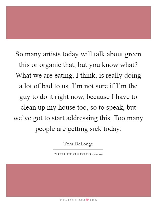 So many artists today will talk about green this or organic that, but you know what? What we are eating, I think, is really doing a lot of bad to us. I'm not sure if I'm the guy to do it right now, because I have to clean up my house too, so to speak, but we've got to start addressing this. Too many people are getting sick today Picture Quote #1