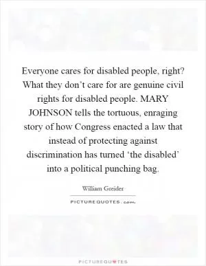 Everyone cares for disabled people, right? What they don’t care for are genuine civil rights for disabled people. MARY JOHNSON tells the tortuous, enraging story of how Congress enacted a law that instead of protecting against discrimination has turned ‘the disabled’ into a political punching bag Picture Quote #1