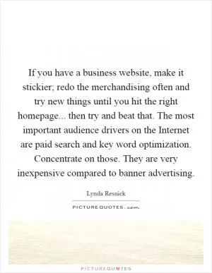 If you have a business website, make it stickier; redo the merchandising often and try new things until you hit the right homepage... then try and beat that. The most important audience drivers on the Internet are paid search and key word optimization. Concentrate on those. They are very inexpensive compared to banner advertising Picture Quote #1