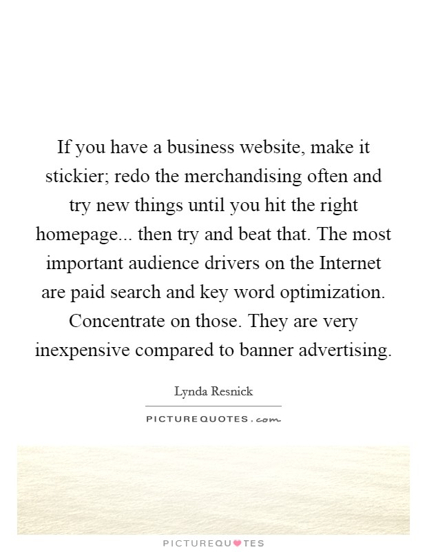 If you have a business website, make it stickier; redo the merchandising often and try new things until you hit the right homepage... then try and beat that. The most important audience drivers on the Internet are paid search and key word optimization. Concentrate on those. They are very inexpensive compared to banner advertising Picture Quote #1