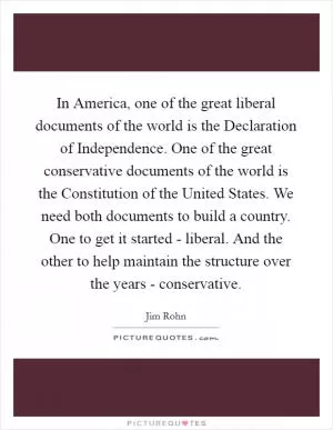 In America, one of the great liberal documents of the world is the Declaration of Independence. One of the great conservative documents of the world is the Constitution of the United States. We need both documents to build a country. One to get it started - liberal. And the other to help maintain the structure over the years - conservative Picture Quote #1