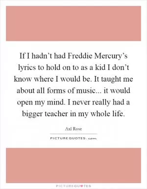 If I hadn’t had Freddie Mercury’s lyrics to hold on to as a kid I don’t know where I would be. It taught me about all forms of music... it would open my mind. I never really had a bigger teacher in my whole life Picture Quote #1